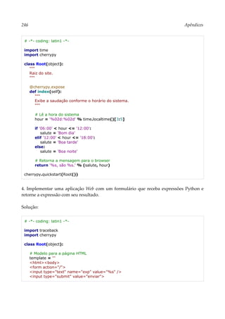 246 Apêndices
# -*- coding: latin1 -*-
import time
import cherrypy
class Root(object):
"""
Raiz do site.
"""
@cherrypy.expose
def index(self):
"""
Exibe a saudação conforme o horário do sistema.
"""
# Lê a hora do sistema
hour = '%02d:%02d' % time.localtime()[3:5]
if '06:00' < hour <= '12:00':
salute = 'Bom dia'
elif '12:00' < hour <= '18:00':
salute = 'Boa tarde'
else:
salute = 'Boa noite'
# Retorna a mensagem para o browser
return '%s, são %s.' % (salute, hour)
cherrypy.quickstart(Root())
4. Implementar uma aplicação Web com um formulário que receba expressões Python e
retorne a expressão com seu resultado.
Solução:
# -*- coding: latin1 -*-
import traceback
import cherrypy
class Root(object):
# Modelo para a página HTML
template = '''
<html><body>
<form action="/">
<input type="text" name="exp" value="%s" />
<input type="submit" value="enviar">
 