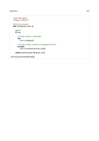 Apêndices 247
<pre>%s</pre>
</body></html>'''
@cherrypy.expose
def index(self, exp=''):
out = ''
if exp:
# Tente avaliar a expressão
try:
out = eval(exp)
# Se der errado, mostre a mensagem do erro
except:
out = traceback.format_exc()
return self.template % (exp, out)
cherrypy.quickstart(Root())
 