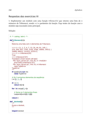 248 Apêndices
Respostas dos exercícios VI
1. Implementar um módulo com uma função tribonacci(n) que retorne uma lista de n
números de Tribonacci, aonde n é o parâmetro da função. Faça testes da função caso o
módulo seja executado como principal.
Solução:
# -*- coding: latin1 -*-
def tribonacci(n):
"""
Retorna uma lista com n elementos de Tribonacci.
>>> t = [1, 1, 2, 4, 7, 13, 24, 44, 81, 149, 
274, 504, 927, 1705, 3136, 5768, 10609, 19513, 
35890, 66012, 121415, 223317]
>>> t == tribonacci(22)
True
>>> tribonacci('22')
Traceback (most recent call last):
File "pyro_server.py", line 26, in <module>
print Dist().tribonacci('22')
File "pyro_server.py", line 14, in tribonacci
raise TypeError
TypeError
"""
if type(n) is not int:
raise TypeError
# Os 3 primeiros elementos da seqüência
t = [1, 1, 2]
if n < 4:
return t[:n]
for i in range(3, n):
# Soma os 3 elementos finais
t.append(sum(t[-3:]))
return t
def _doctest():
"""
Evoca o doctest.
"""
import doctest
 