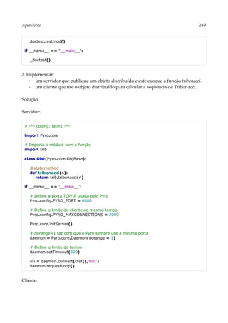 Apêndices 249
doctest.testmod()
if __name__ == "__main__":
_doctest()
2. Implementar:
▪ um servidor que publique um objeto distribuído e este evoque a função tribonacci.
▪ um cliente que use o objeto distribuído para calcular a seqüência de Tribonacci.
Solução:
Servidor:
# -*- coding: latin1 -*-
import Pyro.core
# Importa o módulo com a função
import trib
class Dist(Pyro.core.ObjBase):
@staticmethod
def tribonacci(n):
return trib.tribonacci(n)
if __name__ == '__main__':
# Define a porta TCP/IP usada pelo Pyro
Pyro.config.PYRO_PORT = 8888
# Define o limite de cliente ao mesmo tempo
Pyro.config.PYRO_MAXCONNECTIONS = 2000
Pyro.core.initServer()
# norange=1 faz com que o Pyro sempre use a mesma porta
daemon = Pyro.core.Daemon(norange = 1)
# Define o limite de tempo
daemon.setTimeout(300)
uri = daemon.connect(Dist(),'dist')
daemon.requestLoop()
Cliente:
 