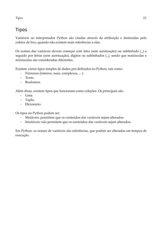 Tipos 25
Tipos
Variáveis no interpretador Python são criadas através da atribuição e destruídas pelo
coletor de lixo, quando não existem mais referências a elas.
Os nomes das variáveis devem começar com letra (sem acentuação) ou sublinhado (_) e
seguido por letras (sem acentuação), dígitos ou sublinhados (_), sendo que maiúsculas e
minúsculas são consideradas diferentes.
Existem vários tipos simples de dados pré-definidos no Python, tais como:
▪ Números (inteiros, reais, complexos, ... ).
▪ Texto.
▪ Booleanos.
Além disso, existem tipos que funcionam como coleções. Os principais são:
▪ Lista.
▪ Tupla.
▪ Dicionário.
Os tipos no Python podem ser:
▪ Mutáveis: permitem que os conteúdos das variáveis sejam alterados.
▪ Imutáveis: não permitem que os conteúdos das variáveis sejam alterados.
Em Python, os nomes de variáveis são referências, que podem ser alteradas em tempos de
execução.
 