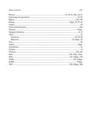 Índice remissivo 253
Sintaxe..............................................................................................................15, 18, 21, 29p., 32, 37
Sobrecarga de operadores........................................................................................................81, 95
SQLite......................................................................................................................................145, 148
Strings........................................................................................................................25pp., 32, 37, 40
Tempo................................................................................................................................................59
Testes automatizados....................................................................................................................100
Threads......................................................................................................................................179pp.
Tipagem dinâmica.......................................................................................................................8, 10
Tipos..................................................................................................................................................10
Imutáveis..........................................................................................................................23, 25, 30
Mutáveis.....................................................................................................................23, 28pp., 32
True....................................................................................................................................................36
Tuplas..........................................................................................................................................30pp.
Unpythonic.......................................................................................................................................13
Versões................................................................................................................................................9
VPython..................................................................................................................................124, 127
Web...........................................................................................................................138, 150p., 155p.
XML...........................................................................................................................132, 138pp., 156
YAML................................................................................................................................132, 135pp.
ZODB.........................................................................................................................................132pp.
.NET...........................................................................................................................200, 204pp., 208
 