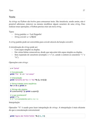 Tipos 27
Texto
As strings no Python são buitins para armazenar texto. São imutáveis, sendo assim, não é
possível adicionar, remover ou mesmo modificar algum caractere de uma string. Para
realizar essas operações, o Python precisa criar um nova string.
Tipos:
▪ String padrão: s = 'Led Zeppelin'
▪ String unicode: u = u'Björk'
A string padrão pode ser convertida para unicode através da função unicode().
A inicialização de strings pode ser:
▪ Com aspas simples ou duplas.
▪ Em várias linhas consecutivas, desde que seja entre três aspas simples ou duplas.
▪ Sem expansão de caracteres (exemplo: s = r'n', aonde s conterá os caracteres “” e
“n”).
Operações com strings:
s = 'Camel'
# Concatenação
print 'The ' + s + ' run away!'
# Interpolação
print 'tamanho de %s => %d' % (s, len(s))
# String tratada como seqüência
for ch in s: print ch
# Strings são objetos
if s.startswith('C'): print s.upper()
# o que acontecerá?
print 3 * s
# 3 * s é consistente com s +s + s
Interpolação:
Operador “%” é usado para fazer interpolação de strings. A interpolação é mais eficiente
do que a concatenação convencional.
print 'Agora são %02d:%02d.' % (16, 30)
 