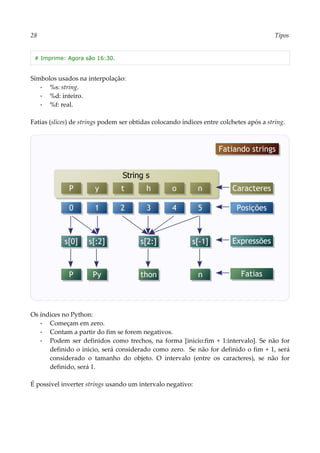 28 Tipos
# Imprime: Agora são 16:30.
Símbolos usados na interpolação:
▪ %s: string.
▪ %d: inteiro.
▪ %f: real.
Fatias (slices) de strings podem ser obtidas colocando índices entre colchetes após a string.
Os índices no Python:
▪ Começam em zero.
▪ Contam a partir do fim se forem negativos.
▪ Podem ser definidos como trechos, na forma [inicio:fim + 1:intervalo]. Se não for
definido o inicio, será considerado como zero. Se não for definido o fim + 1, será
considerado o tamanho do objeto. O intervalo (entre os caracteres), se não for
definido, será 1.
É possível inverter strings usando um intervalo negativo:
Fatiando strings
String s
P y t h o n
0 1 2 3 4 5
s[0]
Caracteres
Posições
s[:2] s[2:] s[-1]
P Py thon n
Expressões
Fatias
 