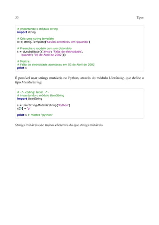30 Tipos
# importando o módulo string
import string
# Cria uma string template
st = string.Template('$aviso aconteceu em $quando')
# Preenche o modelo com um dicionário
s = st.substitute({'aviso': 'Falta de eletricidade',
'quando': '03 de Abril de 2002'})
# Mostra:
# Falta de eletricidade aconteceu em 03 de Abril de 2002
print s
É possível usar strings mutáveis no Python, através do módulo UserString, que define o
tipo MutableString:
# -*- coding: latin1 -*-
# importando o módulo UserString
import UserString
s = UserString.MutableString('Python')
s[0] = 'p'
print s # mostra "python"
Strings mutáveis são menos eficientes do que strings mutáveis.
 