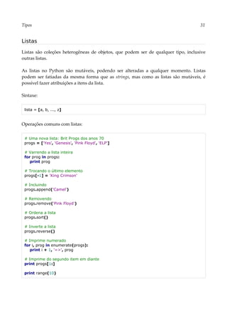 Tipos 31
Listas
Listas são coleções heterogêneas de objetos, que podem ser de qualquer tipo, inclusive
outras listas.
As listas no Python são mutáveis, podendo ser alteradas a qualquer momento. Listas
podem ser fatiadas da mesma forma que as strings, mas como as listas são mutáveis, é
possível fazer atribuições a itens da lista.
Sintaxe:
lista = [a, b, ..., z]
Operações comuns com listas:
# Uma nova lista: Brit Progs dos anos 70
progs = ['Yes', 'Genesis', 'Pink Floyd', 'ELP']
# Varrendo a lista inteira
for prog in progs:
print prog
# Trocando o último elemento
progs[-1] = 'King Crimson'
# Incluindo
progs.append('Camel')
# Removendo
progs.remove('Pink Floyd')
# Ordena a lista
progs.sort()
# Inverte a lista
progs.reverse()
# Imprime numerado
for i, prog in enumerate(progs):
print i + 1, '=>', prog
# Imprime do segundo item em diante
print progs[1:]
print range(10)
 