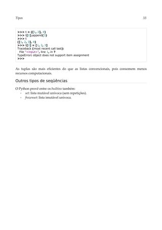 Tipos 33
>>> t = ([1, 2], 4)
>>> t[0].append(3)
>>> t
([1, 2, 3], 4)
>>> t[0] = [1, 2, 3]
Traceback (most recent call last):
File "<input>", line 1, in ?
TypeError: object does not support item assignment
>>>
As tuplas são mais eficientes do que as listas convencionais, pois consomem menos
recursos computacionais.
Outros tipos de seqüências
O Python provê entre os builtins também:
▪ set: lista mutável unívoca (sem repetições).
▪ frozenset: lista imutável unívoca.
 