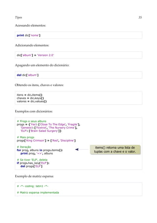 Tipos 35
Acessando elementos:
print dic['nome']
Adicionando elementos:
dic['album'] = 'Version 2.0'
Apagando um elemento do dicionário:
del dic['album']
Obtendo os itens, chaves e valores:
itens = dic.items()
chaves = dic.keys()
valores = dic.values()
Exemplos com dicionários:
# Progs e seus albuns
progs = {'Yes': ['Close To The Edge', 'Fragile'],
'Genesis': ['Foxtrot', 'The Nursery Crime'],
'ELP': ['Brain Salad Surgery']}
# Mais progs
progs['King Crimson'] = ['Red', 'Discipline']
# Iteração
for prog, albuns in progs.items():
print prog, '=>', albuns
# Se tiver 'ELP', deleta
if progs.has_key('ELP'):
del progs['ELP']
Exemplo de matriz esparsa:
# -*- coding: latin1 -*-
# Matriz esparsa implementada
items() retorna uma lista de
tuplas com a chave e o valor.
 