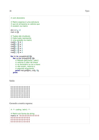 36 Tipos
# com dicionário
# Matriz esparsa é uma estrutura
# que só armazena os valores que
# existem na matriz
dim = 6, 12
mat = {}
# Tuplas são imutáveis
# Cada tupla representa
# uma posição na matriz
mat[3, 7] = 3
mat[4, 6] = 5
mat[6, 3] = 7
mat[5, 4] = 6
mat[2, 9] = 4
mat[1, 0] = 9
for lin in range(dim[0]):
for col in range(dim[1]):
# Método get(chave, valor)
# retorna o valor da chave
# no dicionário ou se a chave
# não existir, retorna o
# segundo argumento
print mat.get((lin, col), 0),
print
Saída:
0 0 0 0 0 0 0 0 0 0 0 0
9 0 0 0 0 0 0 0 0 0 0 0
0 0 0 0 0 0 0 0 0 4 0 0
0 0 0 0 0 0 0 3 0 0 0 0
0 0 0 0 0 0 5 0 0 0 0 0
0 0 0 0 6 0 0 0 0 0 0 0
Gerando a matriz esparsa:
# -*- coding: latin1 -*-
# Matriz em forma de string
matriz = '''0 0 0 0 0 0 0 0 0 0 0 0
9 0 0 0 0 0 0 0 0 0 0 0
0 0 0 0 0 0 0 0 0 4 0 0
0 0 0 0 0 0 0 3 0 0 0 0
 