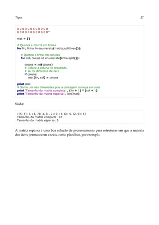 Tipos 37
0 0 0 0 0 0 5 0 0 0 0 0
0 0 0 0 6 0 0 0 0 0 0 0'''
mat = {}
# Quebra a matriz em linhas
for lin, linha in enumerate(matriz.splitlines()):
# Quebra a linha em colunas
for col, coluna in enumerate(linha.split()):
coluna = int(coluna)
# Coloca a coluna no resultado,
# se for diferente de zero
if coluna:
mat[lin, col] = coluna
print mat
# Some um nas dimensões pois a contagem começa em zero
print 'Tamanho da matriz completa:', (lin + 1) * (col + 1)
print 'Tamanho da matriz esparsa:', len(mat)
Saída:
{(5, 4): 6, (3, 7): 3, (1, 0): 9, (4, 6): 5, (2, 9): 4}
Tamanho da matriz completa: 72
Tamanho da matriz esparsa: 5
A matriz esparsa é uma boa solução de processamento para estruturas em que a maioria
dos itens permanecem vazios, como planilhas, por exemplo.
 