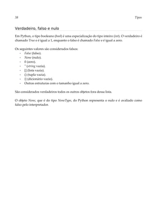 38 Tipos
Verdadeiro, falso e nulo
Em Python, o tipo booleano (bool) é uma especialização do tipo inteiro (int). O verdadeiro é
chamado True e é igual a 1, enquanto o falso é chamado False e é igual a zero.
Os seguintes valores são considerados falsos:
▪ False (falso).
▪ None (nulo).
▪ 0 (zero).
▪ '' (string vazia).
▪ [] (lista vazia).
▪ () (tupla vazia).
▪ {} (dicionário vazio).
▪ Outras estruturas com o tamanho igual a zero.
São considerados verdadeiros todos os outros objetos fora dessa lista.
O objeto None, que é do tipo NoneType, do Python representa o nulo e é avaliado como
falso pelo interpretador.
 