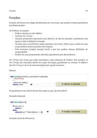 Funções 39
Funções
Funções são blocos de código identificados por um nome, que podem receber parâmetros
pré-determinados.
No Python, as funções:
▪ Podem retornar ou não objetos.
▪ Aceitam Doc Strings.
▪ Aceitam parâmetros opcionais (com defaults). Se não for passado o parâmetro será
igual ao default definido na função.
▪ Aceitam que os parâmetros sejam passados com nome. Neste caso,a ordem em que
os parâmetros foram passados não importa.
▪ Tem namespace próprio (escopo local), e por isso podem ofuscar definições de
escopo global.
▪ Podem ter suas propriedades alteradas (geralmente por decoradores).
Doc Strings são strings que estão associadas a uma estrutura do Python. Nas funções, as
Doc Strings são colocadas dentro do corpo da função, geralmente no começo. O objetivo
das Doc Strings é servir de documentação para aquela estrutura.
Sintaxe:
def func(parametro1, parametro2=padrao):
"""Doc String
"""
<bloco de código>
return valor
Os parâmetros com default devem ficar após os que não tem default.
Exemplo (fatorial):
def fatorial(num):
if num <= 1:
return 1
else:
return(num * fatorial(num - 1))
Exemplo (série de Fibonacci):
A função é recursiva.
O retorno é opcional.
 