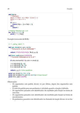 40 Funções
def fib(n):
"""Fibonacci:
fib(n) => fib(n - 1) + fib(n - 2) se n > 1
fib(n) => 1 se n <= 1
"""
if n > 1:
return fib(n - 1) + fib(n - 2)
else:
return 1
# Mostrar Fibonacci de 1 a 5
for i in [1, 2, 3, 4, 5]:
print i, '=>', fib(i)
Exemplo (conversão de RGB):
# -*- coding: latin1 -*-
def rgb_html(r=0, g=0, b=0):
"""Converte R, G, B em #RRGGBB"""
return '#%02x%02x%02x' % (r, g, b)
def html_rgb(color='#000000'):
"""Converte #RRGGBB em R, G, B"""
if color.startswith('#'): color = color[1:]
r = int(color[:2], 16)
g = int(color[2:4], 16)
b = int(color[4:], 16)
return r, g, b # Uma seqüência
print rgb_html(200, 200, 255)
print rgb_html(b=200, g=200, r=255) # O que houve?
print html_rgb('#c8c8ff')
Observações:
▪ Os argumentos com padrão devem vir por último, depois dos argumentos sem
padrão.
▪ O valor do padrão para um parâmetro é calculado quando a função é definida.
▪ Os argumentos passados sem identificador são recebidos pela função na forma de
uma lista.
▪ Os argumentos passados com identificador são recebidos pela função na forma de
um dicionário.
▪ Os parâmetros passados com identificador na chamada da função devem vir no fim
 