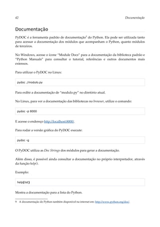 42 Documentação
Documentação
PyDOC é a ferramenta padrão de documentação9
do Python. Ela pode ser utilizada tanto
para acessar a documentação dos módulos que acompanham o Python, quanto módulos
de terceiros.
No Windows, acesse o ícone “Module Docs” para a documentação da biblioteca padrão e
“Python Manuals” para consultar o tutorial, referências e outros documentos mais
extensos.
Para utilizar o PyDOC no Linux:
pydoc ./modulo.py
Para exibir a documentação de “modulo.py” no diretório atual.
No Linux, para ver a documentação das bibliotecas no browser, utilize o comando:
pydoc -p 8000
E acesse o endereço http://localhost:8000/.
Para rodar a versão gráfica do PyDOC execute:
pydoc -g
O PyDOC utiliza as Doc Strings dos módulos para gerar a documentação.
Além disso, é possível ainda consultar a documentação no próprio interpretador, através
da função help().
Exemplo:
help(list)
Mostra a documentação para a lista do Python.
9 A documentação do Python também disponível na internet em: http://www.python.org/doc/.
 