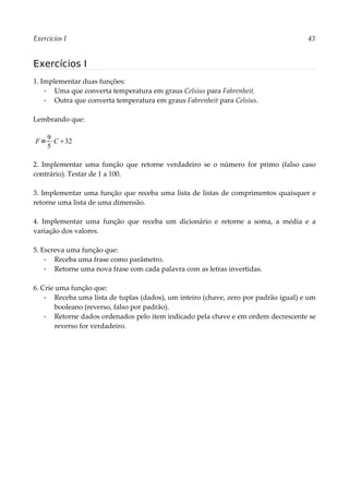 Exercícios I 43
Exercícios I
1. Implementar duas funções:
▪ Uma que converta temperatura em graus Celsius para Fahrenheit.
▪ Outra que converta temperatura em graus Fahrenheit para Celsius.
Lembrando que:
2. Implementar uma função que retorne verdadeiro se o número for primo (falso caso
contrário). Testar de 1 a 100.
3. Implementar uma função que receba uma lista de listas de comprimentos quaisquer e
retorne uma lista de uma dimensão.
4. Implementar uma função que receba um dicionário e retorne a soma, a média e a
variação dos valores.
5. Escreva uma função que:
▪ Receba uma frase como parâmetro.
▪ Retorne uma nova frase com cada palavra com as letras invertidas.
6. Crie uma função que:
▪ Receba uma lista de tuplas (dados), um inteiro (chave, zero por padrão igual) e um
booleano (reverso, falso por padrão).
▪ Retorne dados ordenados pelo item indicado pela chave e em ordem decrescente se
reverso for verdadeiro.
F=
9
5
⋅C32
 