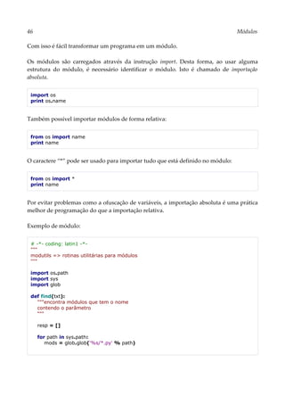 46 Módulos
Com isso é fácil transformar um programa em um módulo.
Os módulos são carregados através da instrução import. Desta forma, ao usar alguma
estrutura do módulo, é necessário identificar o módulo. Isto é chamado de importação
absoluta.
import os
print os.name
Também possível importar módulos de forma relativa:
from os import name
print name
O caractere “*” pode ser usado para importar tudo que está definido no módulo:
from os import *
print name
Por evitar problemas como a ofuscação de variáveis, a importação absoluta é uma prática
melhor de programação do que a importação relativa.
Exemplo de módulo:
# -*- coding: latin1 -*-
"""
modutils => rotinas utilitárias para módulos
"""
import os.path
import sys
import glob
def find(txt):
"""encontra módulos que tem o nome
contendo o parâmetro
"""
resp = []
for path in sys.path:
mods = glob.glob('%s/*.py' % path)
 