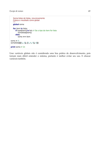 Escopo de nomes 49
Soma listas de listas, recursivamente
Coloca o resultado como global
"""
global soma
for item in lista:
if type(item) is list: # Se o tipo do item for lista
somalista(item)
else:
soma += item
soma = 0
somalista([[1, 2], [3, 4, 5], 6])
print soma # 21
Usar variáveis globais não é considerada uma boa prática de desenvolvimento, pois
tornam mais difícil entender o sistema, portanto é melhor evitar seu uso. E ofuscar
variáveis também.
 