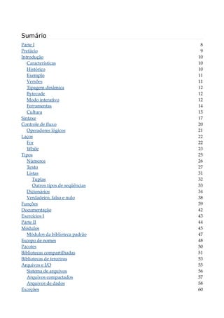 Sumário
Parte I 8
Prefácio 9
Introdução 10
Características 10
Histórico 10
Exemplo 11
Versões 11
Tipagem dinâmica 12
Bytecode 12
Modo interativo 12
Ferramentas 14
Cultura 15
Sintaxe 17
Controle de fluxo 20
Operadores lógicos 21
Laços 22
For 22
While 23
Tipos 25
Números 26
Texto 27
Listas 31
Tuplas 32
Outros tipos de seqüências 33
Dicionários 34
Verdadeiro, falso e nulo 38
Funções 39
Documentação 42
Exercícios I 43
Parte II 44
Módulos 45
Módulos da biblioteca padrão 47
Escopo de nomes 48
Pacotes 50
Bibliotecas compartilhadas 51
Bibliotecas de terceiros 53
Arquivos e I/O 55
Sistema de arquivos 56
Arquivos compactados 57
Arquivos de dados 58
Exceções 60
 
