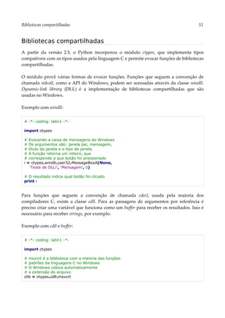 Bibliotecas compartilhadas 51
Bibliotecas compartilhadas
A partir da versão 2.5, o Python incorporou o módulo ctypes, que implementa tipos
compatíveis com os tipos usados pela linguagem C e permite evocar funções de bibliotecas
compartilhadas.
O módulo provê várias formas de evocar funções. Funções que seguem a convenção de
chamada stdcall, como a API do Windows, podem ser acessadas através da classe windll.
Dynamic-link library (DLL) é a implementação de bibliotecas compartilhadas que são
usadas no Windows.
Exemplo com windll:
# -*- coding: latin1 -*-
import ctypes
# Evocando a caixa de mensagens do Windows
# Os argumentos são: janela pai, mensagem,
# título da janela e o tipo da janela.
# A função retorna um inteiro, que
# corresponde a que botão foi pressionado
i = ctypes.windll.user32.MessageBoxA(None,
'Teste de DLL!', 'Mensagem', 0)
# O resultado indica qual botão foi clicado
print i
Para funções que seguem a convenção de chamada cdecl, usada pela maioria dos
compiladores C, existe a classe cdll. Para as passagens de argumentos por referência é
preciso criar uma variável que funciona como um buffer para receber os resultados. Isso é
necessário para receber strings, por exemplo.
Exemplo com cdll e buffer:
# -*- coding: latin1 -*-
import ctypes
# msvcrt é a biblioteca com a maioria das funções
# padrões da linguagens C no Windows
# O Windows coloca automaticamente
# a extensão do arquivo
clib = ctypes.cdll.msvcrt
 