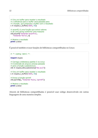 52 Bibliotecas compartilhadas
# Cria um buffer para receber o resultado
# a referência para o buffer será passada para
# a função, que preenche o buffer com o resultado
s = ctypes.c_buffer('000', 40)
# sscanf() é uma função que extrai valores
# de uma string conforme uma mascara
clib.sscanf('Testando sscanf!n',
'Testando %s!n', s)
# Mostra o resultado
print s.value
É possível também evocar funções de bibliotecas compartilhadas no Linux:
# -*- coding: latin1 -*-
import ctypes
# Carrega a biblioteca padrão C no Linux
# A extensão do arquivo precisa passada
# para a função LoadLibrary()
clib = ctypes.cdll.LoadLibrary("libc.so.6")
# Cria um buffer para receber o resultado
s = ctypes.c_buffer('000', 40)
# Evoca a função sprintf
clib.sprintf(s, 'Testando %sn', 'sprintf!')
# Mostra o resultado
print s.value
Através de bibliotecas compartilhadas é possível usar código desenvolvido em outras
linguagens de uma maneira simples.
 