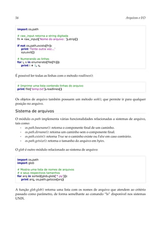 56 Arquivos e I/O
import os.path
# raw_input retorna a string digitada
fn = raw_input('Nome do arquivo: ').strip()
if not os.path.exists(fn):
print 'Tente outra vez...'
sys.exit()
# Numerando as linhas
for i, s in enumerate(file(fn)):
print i + 1, s,
É possível ler todas as linhas com o método readlines():
# Imprime uma lista contendo linhas do arquivo
print file('temp.txt').readlines()
Os objetos de arquivo também possuem um método seek(), que permite ir para qualquer
posição no arquivo.
Sistema de arquivos
O módulo os.path implementa várias funcionalidades relacionadas a sistemas de arquivo,
tais como:
▪ os.path.basename(): retorna o componente final de um caminho.
▪ os.path.dirname(): retorna um caminho sem o componente final.
▪ os.path.exists(): retorna True se o caminho existe ou False em caso contrário.
▪ os.path.getsize(): retorna o tamanho do arquivo em bytes.
O glob é outro módulo relacionado ao sistema de arquivo:
import os.path
import glob
# Mostra uma lista de nomes de arquivos
# e seus respectivos tamanhos
for arq in sorted(glob.glob('*.py')):
print arq, os.path.getsize(arq)
A função glob.glob() retorna uma lista com os nomes de arquivo que atendem ao critério
passado como parâmetro, de forma semelhante ao comando “ls” disponível nos sistemas
UNIX.
 