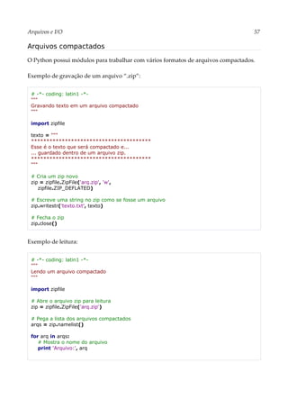 Arquivos e I/O 57
Arquivos compactados
O Python possui módulos para trabalhar com vários formatos de arquivos compactados.
Exemplo de gravação de um arquivo “.zip”:
# -*- coding: latin1 -*-
"""
Gravando texto em um arquivo compactado
"""
import zipfile
texto = """
***************************************
Esse é o texto que será compactado e...
... guardado dentro de um arquivo zip.
***************************************
"""
# Cria um zip novo
zip = zipfile.ZipFile('arq.zip', 'w',
zipfile.ZIP_DEFLATED)
# Escreve uma string no zip como se fosse um arquivo
zip.writestr('texto.txt', texto)
# Fecha o zip
zip.close()
Exemplo de leitura:
# -*- coding: latin1 -*-
"""
Lendo um arquivo compactado
"""
import zipfile
# Abre o arquivo zip para leitura
zip = zipfile.ZipFile('arq.zip')
# Pega a lista dos arquivos compactados
arqs = zip.namelist()
for arq in arqs:
# Mostra o nome do arquivo
print 'Arquivo:', arq
 