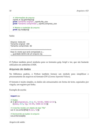 58 Arquivos e I/O
# Informações do arquivo
zipinfo = zip.getinfo(arq)
print 'Tamanho original:', zipinfo.file_size
print 'Tamanho comprimido:', zipinfo.compress_size
# Mostra o conteúdo do arquivo
print zip.read(arq)
Saída:
Arquivo: texto.txt
Tamanho original: 160
Tamanho comprimido: 82
***************************************
Esse é o texto que será compactado e...
... guardado dentro de um arquivo zip.
***************************************
O Python também provê módulos para os formatos gzip, bzip2 e tar, que são bastante
utilizados em ambientes UNIX.
Arquivos de dados
Na biblioteca padrão, o Python também fornece um módulo para simplificar o
processamento de arquivos no formato CSV (Comma Separated Values).
O formato é muito simples, os dados são armazenados em forma de texto, separados por
vírgula, um registro por linha.
Exemplo de escrita:
import csv
# Dados
dt = (('temperatura', 15.0, 'C', '10:40', '2006-12-31'),
('peso', 42.5, 'kg', '10:45', '2006-12-31'))
# A escrita recebe um objeto do tipo "file"
out = csv.writer(file('dt.csv', 'w'))
# Escrevendo as tuplas no arquivo
out.writerows(dt)
Arquivo de saída:
 