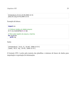 Arquivos e I/O 59
temperatura,15.0,C,10:40,2006-12-31
peso,42.5,kg,10:45,2006-12-31
Exemplo de leitura:
import csv
# A leitura recebe um objeto arquivo
dt = csv.reader(file('dt.csv'))
# Para cada registro do arquivo, imprima
for reg in dt:
print reg
Saída:
['temperatura', '15.0', 'C', '10:40', '2006-12-31']
['peso', '42.5', 'kg', '10:45', '2006-12-31']
O formato CSV é aceito pela maioria das planilhas e sistemas de banco de dados para
importação e exportação de informações.
 