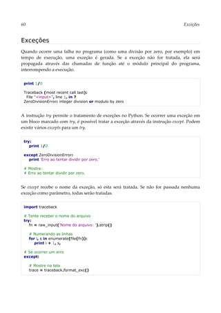 60 Exceções
Exceções
Quando ocorre uma falha no programa (como uma divisão por zero, por exemplo) em
tempo de execução, uma exceção é gerada. Se a exceção não for tratada, ela será
propagada através das chamadas de função até o módulo principal do programa,
interrompendo a execução.
print 1/0
Traceback (most recent call last):
File "<input>", line 1, in ?
ZeroDivisionError: integer division or modulo by zero
A instrução try permite o tratamento de exceções no Python. Se ocorrer uma exceção em
um bloco marcado com try, é possível tratar a exceção através da instrução except. Podem
existir vários excepts para um try.
try:
print 1/0
except ZeroDivisionError:
print 'Erro ao tentar dividir por zero.'
# Mostra:
# Erro ao tentar dividir por zero.
Se except recebe o nome da exceção, só esta será tratada. Se não for passada nenhuma
exceção como parâmetro, todas serão tratadas.
import traceback
# Tente receber o nome do arquivo
try:
fn = raw_input('Nome do arquivo: ').strip()
# Numerando as linhas
for i, s in enumerate(file(fn)):
print i + 1, s,
# Se ocorrer um erro
except:
# Mostre na tela
trace = traceback.format_exc()
 