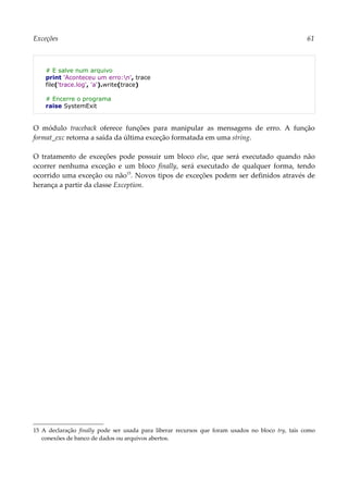 Exceções 61
# E salve num arquivo
print 'Aconteceu um erro:n', trace
file('trace.log', 'a').write(trace)
# Encerre o programa
raise SystemExit
O módulo traceback oferece funções para manipular as mensagens de erro. A função
format_exc retorna a saída da última exceção formatada em uma string.
O tratamento de exceções pode possuir um bloco else, que será executado quando não
ocorrer nenhuma exceção e um bloco finally, será executado de qualquer forma, tendo
ocorrido uma exceção ou não15
. Novos tipos de exceções podem ser definidos através de
herança a partir da classe Exception.
15 A declaração finally pode ser usada para liberar recursos que foram usados no bloco try, tais como
conexões de banco de dados ou arquivos abertos.
 