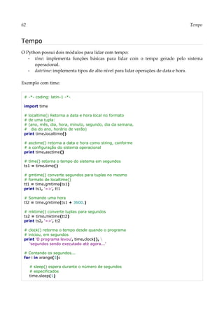 62 Tempo
Tempo
O Python possui dois módulos para lidar com tempo:
▪ time: implementa funções básicas para lidar com o tempo gerado pelo sistema
operacional.
▪ datetime: implementa tipos de alto nível para lidar operações de data e hora.
Exemplo com time:
# -*- coding: latin-1 -*-
import time
# localtime() Retorna a data e hora local no formato
# de uma tupla:
# (ano, mês, dia, hora, minuto, segundo, dia da semana,
# dia do ano, horário de verão)
print time.localtime()
# asctime() retorna a data e hora como string, conforme
# a configuração do sistema operacional
print time.asctime()
# time() retorna o tempo do sistema em segundos
ts1 = time.time()
# gmtime() converte segundos para tuplas no mesmo
# formato de localtime()
tt1 = time.gmtime(ts1)
print ts1, '=>', tt1
# Somando uma hora
tt2 = time.gmtime(ts1 + 3600.)
# mktime() converte tuplas para segundos
ts2 = time.mktime(tt2)
print ts2, '=>', tt2
# clock() retorma o tempo desde quando o programa
# iniciou, em segundos
print 'O programa levou', time.clock(), 
'segundos sendo executado até agora...'
# Contando os segundos...
for i in xrange(5):
# sleep() espera durante o número de segundos
# especificados
time.sleep(1)
 