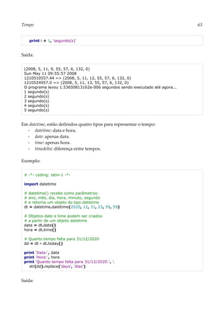 Tempo 63
print i + 1, 'segundo(s)'
Saída:
(2008, 5, 11, 9, 55, 57, 6, 132, 0)
Sun May 11 09:55:57 2008
1210510557.44 => (2008, 5, 11, 12, 55, 57, 6, 132, 0)
1210524957.0 => (2008, 5, 11, 13, 55, 57, 6, 132, 0)
O programa levou 1.53650813162e-006 segundos sendo executado até agora...
1 segundo(s)
2 segundo(s)
3 segundo(s)
4 segundo(s)
5 segundo(s)
Em datetime, estão definidos quatro tipos para representar o tempo:
▪ datetime: data e hora.
▪ date: apenas data.
▪ time: apenas hora.
▪ timedelta: diferença entre tempos.
Exemplo:
# -*- coding: latin-1 -*-
import datetime
# datetime() recebe como parâmetros:
# ano, mês, dia, hora, minuto, segundo
# e retorna um objeto do tipo datetime
dt = datetime.datetime(2020, 12, 31, 23, 59, 59)
# Objetos date e time podem ser criados
# a partir de um objeto datetime
data = dt.date()
hora = dt.time()
# Quanto tempo falta para 31/12/2020
dd = dt - dt.today()
print 'Data:', data
print 'Hora:', hora
print 'Quanto tempo falta para 31/12/2020:', 
str(dd).replace('days', 'dias')
Saída:
 