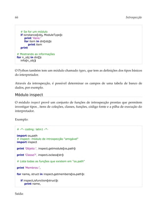 66 Introspecção
# Se for um módulo
if isinstance(obj, ModuleType):
print 'itens:'
for item in dir(obj):
print item
print
# Mostrando as informações
for n_obj in dir():
info(n_obj)
O Python também tem um módulo chamado types, que tem as definições dos tipos básicos
do interpretador.
Através da introspecção, é possível determinar os campos de uma tabela de banco de
dados, por exemplo.
Módulo inspect
O módulo inspect provê um conjunto de funções de introspecção prontas que permitem
investigar tipos , itens de coleções, classes, funções, código fonte e a pilha de execução do
interpretador.
Exemplo:
# -*- coding: latin1 -*-
import os.path
# inspect: módulo de introspecção "amigável"
import inspect
print 'Objeto:', inspect.getmodule(os.path)
print 'Classe?', inspect.isclass(str)
# Lista todas as funções que existem em "os.path"
print 'Membros:',
for name, struct in inspect.getmembers(os.path):
if inspect.isfunction(struct):
print name,
Saída:
 