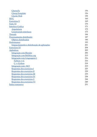 CherryPy 156
CherryTemplate 156
Cliente Web 158
MVC 160
Exercícios V 169
Parte VI 170
Interface Gráfica 171
Arquitetura 172
Construindo interfaces 173
Threads 184
Processamento distribuído 187
Objetos distribuídos 190
Performance 193
Empacotamento e distribuição de aplicações 201
Exercícios VI 204
Apêndices 205
Integração com Blender 206
Integração com BrOffice.org 213
Integração com Linguagem C 216
Python => C 216
C => Python 218
Integração com .NET 219
Respostas dos exercícios I 225
Respostas dos exercícios II 229
Respostas dos exercícios III 235
Respostas dos exercícios IV 238
Respostas dos exercícios V 244
Respostas dos exercícios VI 248
Índice remissivo 251
 