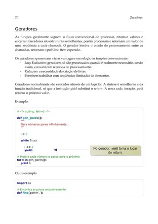 70 Geradores
Geradores
As funções geralmente seguem o fluxo convencional de processar, retornar valores e
encerrar. Geradores são estruturas semelhantes, porém processam e retornam um valor de
uma seqüência a cada chamada. O gerador lembra o estado do processamento entre as
chamadas, retornam o próximo item esperado.
Os geradores apresentam várias vantagens em relação às funções convencionais:
▪ Lazy Evaluation: geradores só são processados quando é realmente necessário, sendo
assim, economizam recursos de processamento.
▪ Reduzem a necessidade da criação de listas.
▪ Permitem trabalhar com seqüências ilimitadas de elementos.
Geradores normalmente são evocados através de um laço for. A sintaxe é semelhante a da
função tradicional, só que a instrução yield substitui o return. A nova cada iteração, yield
retorna o próximo valor.
Exemplo:
# -*- coding: latin-1 -*-
def gen_pares():
"""
Gera números pares infinitamente...
"""
i = 0
while True:
i += 2
yield i
# Mostra cada número e passa para o próximo
for n in gen_pares():
print n
Outro exemplo:
import os
# Encontra arquivos recursivamente
def find(path='.'):
No gerador, yield toma o lugar
do return.
 