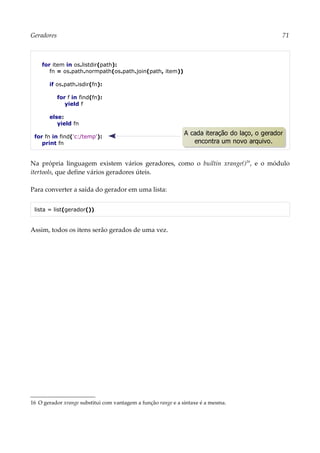 Geradores 71
for item in os.listdir(path):
fn = os.path.normpath(os.path.join(path, item))
if os.path.isdir(fn):
for f in find(fn):
yield f
else:
yield fn
for fn in find('c:/temp'):
print fn
Na própria linguagem existem vários geradores, como o builtin xrange()16
, e o módulo
itertools, que define vários geradores úteis.
Para converter a saída do gerador em uma lista:
lista = list(gerador())
Assim, todos os itens serão gerados de uma vez.
16 O gerador xrange substitui com vantagem a função range e a sintaxe é a mesma.
A cada iteração do laço, o gerador
encontra um novo arquivo.
 