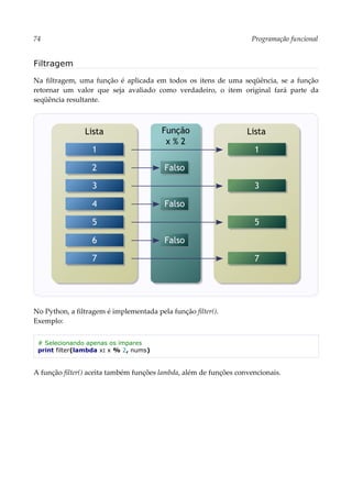 74 Programação funcional
Filtragem
Na filtragem, uma função é aplicada em todos os itens de uma seqüência, se a função
retornar um valor que seja avaliado como verdadeiro, o item original fará parte da
seqüência resultante.
No Python, a filtragem é implementada pela função filter().
Exemplo:
# Selecionando apenas os ímpares
print filter(lambda x: x % 2, nums)
A função filter() aceita também funções lambda, além de funções convencionais.
Lista Lista
1
3
5
7
Função
x % 2
Falso
Falso
Falso
1
2
3
4
5
6
7
 