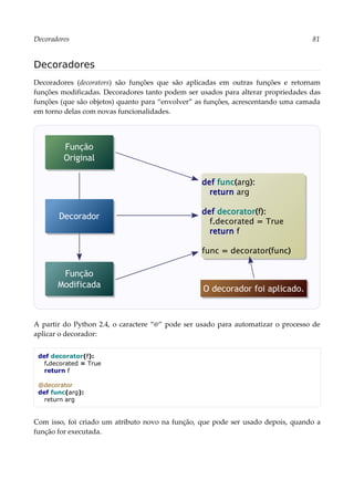 Decoradores 81
Decoradores
Decoradores (decorators) são funções que são aplicadas em outras funções e retornam
funções modificadas. Decoradores tanto podem ser usados para alterar propriedades das
funções (que são objetos) quanto para “envolver” as funções, acrescentando uma camada
em torno delas com novas funcionalidades.
A partir do Python 2.4, o caractere “@” pode ser usado para automatizar o processo de
aplicar o decorador:
def decorator(f):
f.decorated = True
return f
@decorator
def func(arg):
return arg
Com isso, foi criado um atributo novo na função, que pode ser usado depois, quando a
função for executada.
Função
Original
Função
Modificada
def func(arg):
return arg
def decorator(f):
f.decorated = True
return f
func = decorator(func)
Decorador
O decorador foi aplicado.
 