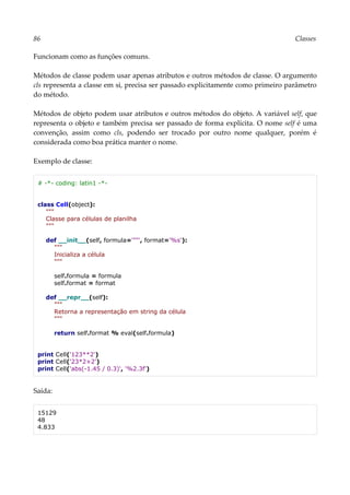 86 Classes
Funcionam como as funções comuns.
Métodos de classe podem usar apenas atributos e outros métodos de classe. O argumento
cls representa a classe em si, precisa ser passado explicitamente como primeiro parâmetro
do método.
Métodos de objeto podem usar atributos e outros métodos do objeto. A variável self, que
representa o objeto e também precisa ser passado de forma explícita. O nome self é uma
convenção, assim como cls, podendo ser trocado por outro nome qualquer, porém é
considerada como boa prática manter o nome.
Exemplo de classe:
# -*- coding: latin1 -*-
class Cell(object):
"""
Classe para células de planilha
"""
def __init__(self, formula='""', format='%s'):
"""
Inicializa a célula
"""
self.formula = formula
self.format = format
def __repr__(self):
"""
Retorna a representação em string da célula
"""
return self.format % eval(self.formula)
print Cell('123**2')
print Cell('23*2+2')
print Cell('abs(-1.45 / 0.3)', '%2.3f')
Saída:
15129
48
4.833
 