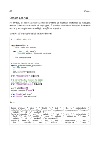 88 Classes
Classes abertas
No Python, as classes que não são builtins podem ser alteradas em tempo de execução,
devido a natureza dinâmica da linguagem. É possível acrescentar métodos e atributos
novos, por exemplo. A mesma lógica se aplica aos objetos.
Exemplo de como acrescentar um novo método:
# -*- coding: latin1 -*-
class User(object):
"""Uma classe bem simples.
"""
def __init__(self, name):
"""Inicializa a classe, atribuindo um nome
"""
self.name = name
# Um novo método para a classe
def set_password(self, password):
"""Troca a senha
"""
self.password = password
print 'Classe original:', dir(User)
# O novo método é inserido na classe
User.set_password = set_password
print 'Classe modificada:', dir(User)
user = User('guest')
user.set_password('guest')
print 'Objeto:', dir(user)
print 'Senha:', user.password
Saída:
Classe original: ['__class__', '__delattr__', '__dict__', '__doc__', '__getattribute__',
'__hash__', '__init__', '__module__', '__new__', '__reduce__', '__reduce_ex__', '__repr__',
'__setattr__', '__str__', '__weakref__']
Classe modificada: ['__class__', '__delattr__', '__dict__', '__doc__', '__getattribute__',
'__hash__', '__init__', '__module__', '__new__', '__reduce__', '__reduce_ex__', '__repr__',
'__setattr__', '__str__', '__weakref__', 'set_password']
Objeto: ['__class__', '__delattr__', '__dict__', '__doc__', '__getattribute__', '__hash__',
'__init__', '__module__', '__new__', '__reduce__', '__reduce_ex__', '__repr__',
 