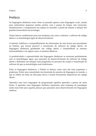 Prefácio 9
Prefácio
As linguagens dinâmicas eram vistas no passado apenas como linguagens script, usadas
para automatizar pequenas tarefas, porém, com o passar do tempo, elas cresceram,
amadureceram e conquistaram seu espaço no mercado, a ponto de chamar a atenção dos
grandes fornecedores de tecnologia.
Vários fatores contribuíram para esta mudança, tais como a internet, o software de código
aberto e as metodologias ágeis de desenvolvimento.
A internet viabilizou o compartilhamento de informações de uma forma sem precedentes
na história, que tornou possível o crescimento do software de código aberto. As
linguagens dinâmicas geralmente são código aberto e compartilham as mesmas
funcionalidades e em alguns casos, os mesmos objetivos.
A produtividade e expressividade das linguagens dinâmicas se encaixam perfeitamente
com as metodologias ágeis, que nasceram do desenvolvimento de software de código
aberto e defendem um enfoque mais pragmático no processo de criação e manutenção de
software do que as metodologias mais tradicionais.
Entre as linguagens dinâmicas, o Python se destaca como uma das mais populares e
poderosas. Existe uma comunidade movimentada de usuários da linguagem no mundo, o
que se reflete em listas de discussão ativas e muitas ferramentas disponíveis em código
aberto.
Aprender uma nova linguagem de programação significa aprender a pensar de outra
forma. E aprender uma linguagem dinâmica representa uma mudança de paradigma
ainda mais forte para aquelas pessoas que passaram anos desenvolvendo em linguagens
estáticas.
 