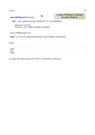 Classes 91
class MP3Player(Pendrive):
def __init__(self, tamanho, interface='2.0', turner=False):
self.turner = turner
Pendrive.__init__(self, tamanho, interface)
mp3 = MP3Player(1024)
print '%sn%sn%s' % (mp3.tamanho, mp3.interface, mp3.turner)
Saída:
1024
2.0
False
A classe MP3Player herda de Pendrive o tamanho e a interface.
A classe MP3Player é derivada
da classe Pendrive.
 
