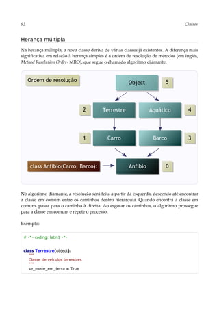 92 Classes
Herança múltipla
Na herança múltipla, a nova classe deriva de várias classes já existentes. A diferença mais
significativa em relação à herança simples é a ordem de resolução de métodos (em inglês,
Method Resolution Order- MRO), que segue o chamado algoritmo diamante.
No algoritmo diamante, a resolução será feita a partir da esquerda, descendo até encontrar
a classe em comum entre os caminhos dentro hierarquia. Quando encontra a classe em
comum, passa para o caminho à direita. Ao esgotar os caminhos, o algoritmo prossegue
para a classe em comum e repete o processo.
Exemplo:
# -*- coding: latin1 -*-
class Terrestre(object):
"""
Classe de veículos terrestres
"""
se_move_em_terra = True
Anfíbio
Object
class Anfibio(Carro, Barco):
Aquático
Barco
Terrestre
Carro
1
0
3
2 4
5
Ordem de resolução
 