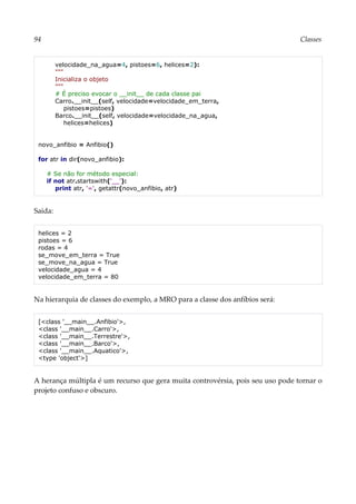 94 Classes
velocidade_na_agua=4, pistoes=6, helices=2):
"""
Inicializa o objeto
"""
# É preciso evocar o __init__ de cada classe pai
Carro.__init__(self, velocidade=velocidade_em_terra,
pistoes=pistoes)
Barco.__init__(self, velocidade=velocidade_na_agua,
helices=helices)
novo_anfibio = Anfibio()
for atr in dir(novo_anfibio):
# Se não for método especial:
if not atr.startswith('__'):
print atr, '=', getattr(novo_anfibio, atr)
Saída:
helices = 2
pistoes = 6
rodas = 4
se_move_em_terra = True
se_move_na_agua = True
velocidade_agua = 4
velocidade_em_terra = 80
Na hierarquia de classes do exemplo, a MRO para a classe dos anfíbios será:
[<class '__main__.Anfibio'>,
<class '__main__.Carro'>,
<class '__main__.Terrestre'>,
<class '__main__.Barco'>,
<class '__main__.Aquatico'>,
<type 'object'>]
A herança múltipla é um recurso que gera muita controvérsia, pois seu uso pode tornar o
projeto confuso e obscuro.
 