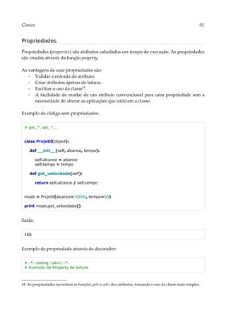 Classes 95
Propriedades
Propriedades (properties) são atributos calculados em tempo de execução. As propriedades
são criadas através da função property.
As vantagens de usar propriedades são:
▪ Validar a entrada do atributo.
▪ Criar atributos apenas de leitura.
▪ Facilitar o uso da classe18
.
▪ A facilidade de mudar de um atributo convencional para uma propriedade sem a
necessidade de alterar as aplicações que utilizam a classe.
Exemplo de código sem propriedades:
# get_*, set_*...
class Projetil(object):
def __init__(self, alcance, tempo):
self.alcance = alcance
self.tempo = tempo
def get_velocidade(self):
return self.alcance / self.tempo
moab = Projetil(alcance=10000, tempo=60)
print moab.get_velocidade()
Saída:
166
Exemplo de propriedade através de decorador:
# -*- coding: latin1 -*-
# Exemplo de Property de leitura
18 As propriedades escondem as funções get() e set() dos atributos, tornando o uso da classe mais simples.
 