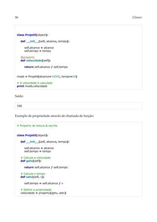 96 Classes
class Projetil(object):
def __init__(self, alcance, tempo):
self.alcance = alcance
self.tempo = tempo
@property
def velocidade(self):
return self.alcance / self.tempo
moab = Projetil(alcance=10000, tempo=60)
# A velocidade é calculada
print moab.velocidade
Saída:
166
Exemplo de propriedade através de chamada de função:
# Property de leitura & escrita
class Projetil(object):
def __init__(self, alcance, tempo):
self.alcance = alcance
self.tempo = tempo
# Calcula a velocidade
def getv(self):
return self.alcance / self.tempo
# Calcula o tempo
def setv(self, v):
self.tempo = self.alcance / v
# Define a propriedade
velocidade = property(getv, setv)
 