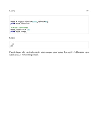 Classes 97
moab = Projetil(alcance=10000, tempo=60)
print moab.velocidade
# Muda a velocidade
moab.velocidade = 350
print moab.tempo
Saída:
166
28
Propriedades são particularmente interessantes para quem desenvolve bibliotecas para
serem usadas por outras pessoas.
 