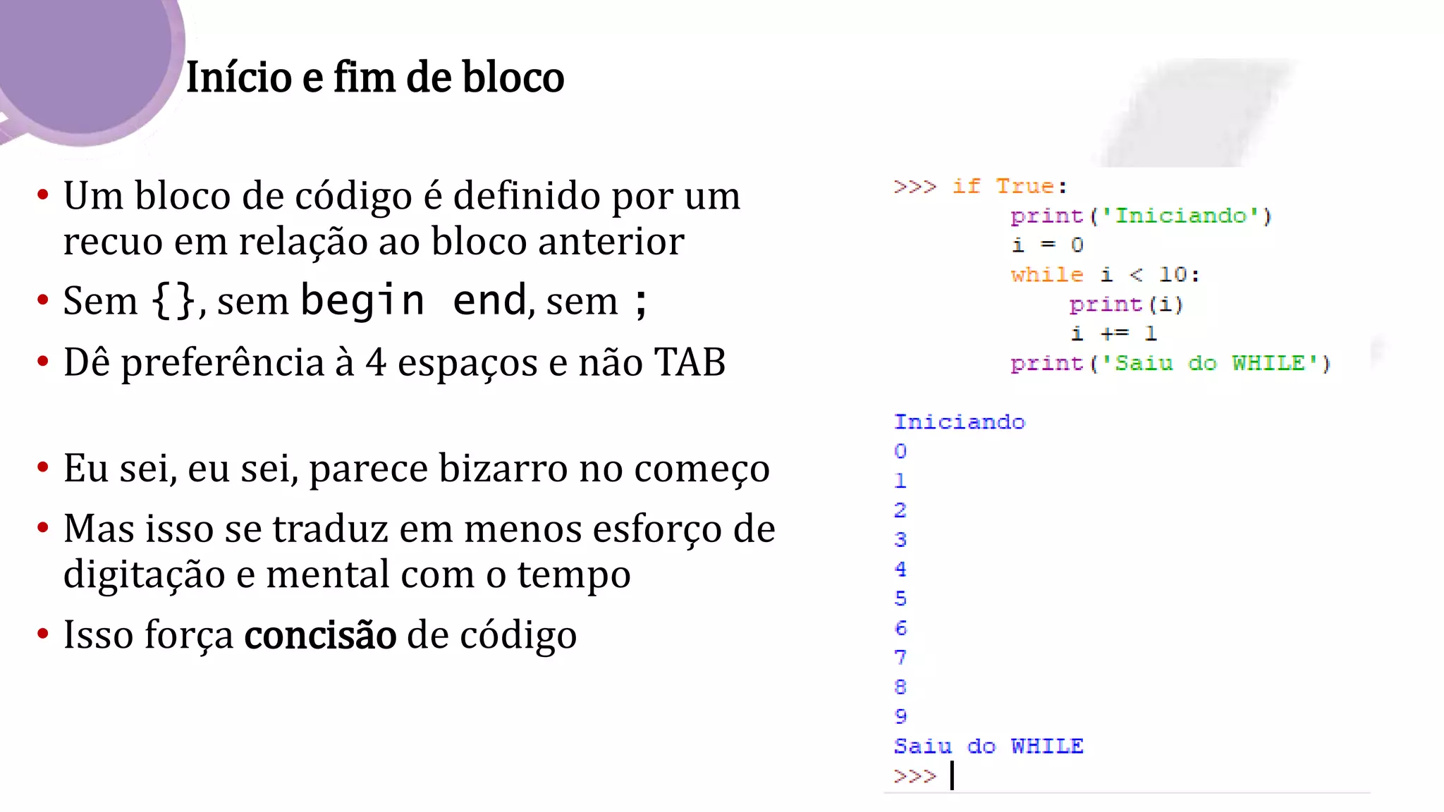 Início e fim de bloco
• Um bloco de código é definido por um
recuo em relação ao bloco anterior
• Sem {}, sem begin end, sem ;
• Dê preferência à 4 espaços e não TAB
• Eu sei, eu sei, parece bizarro no começo
• Mas isso se traduz em menos esforço de
digitação e mental com o tempo
• Isso força concisão de código
 