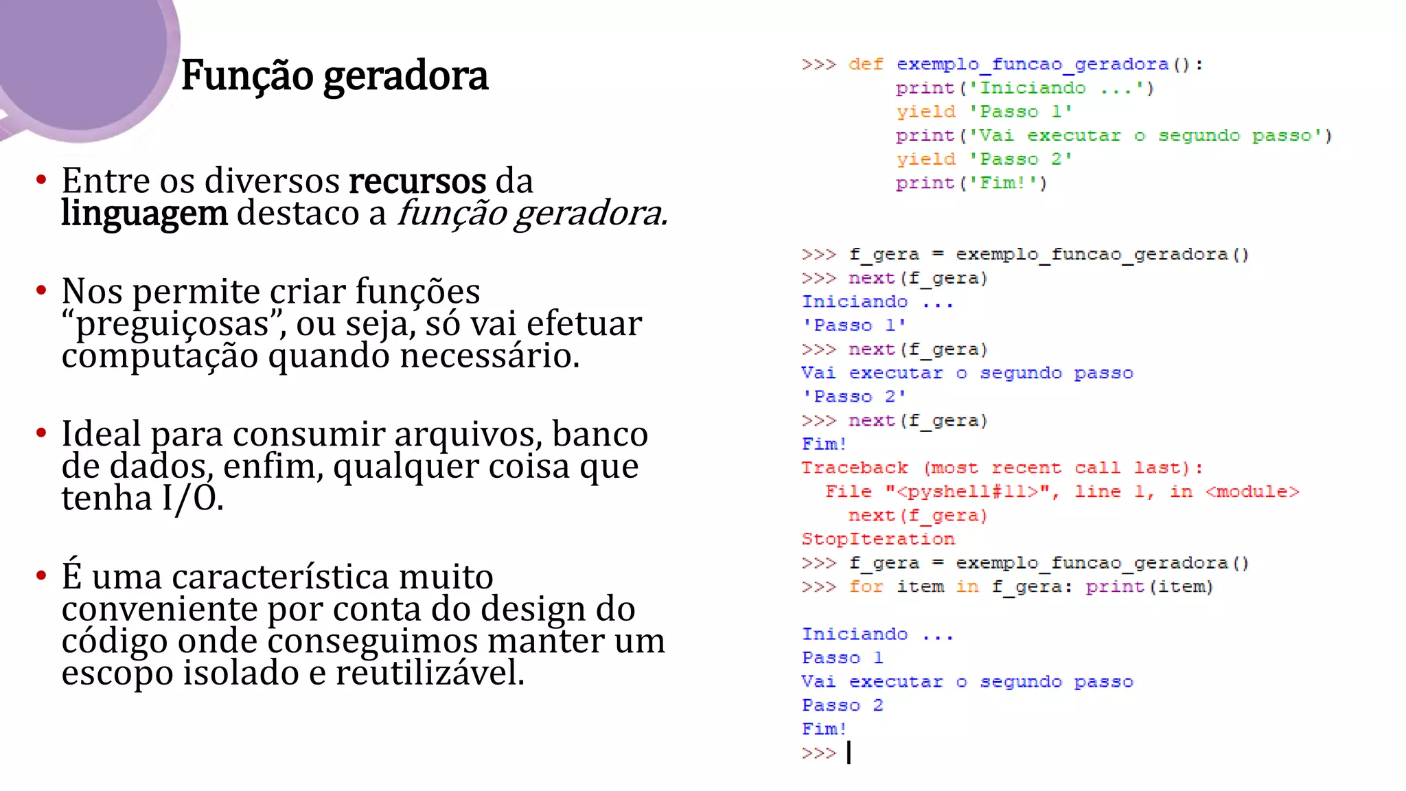 Função geradora
• Entre os diversos recursos da
linguagem destaco a função geradora.
• Nos permite criar funções
“preguiçosas”, ou seja, só vai efetuar
computação quando necessário.
• Ideal para consumir arquivos, banco
de dados, enfim, qualquer coisa que
tenha I/O.
• É uma característica muito
conveniente por conta do design do
código onde conseguimos manter um
escopo isolado e reutilizável.
 