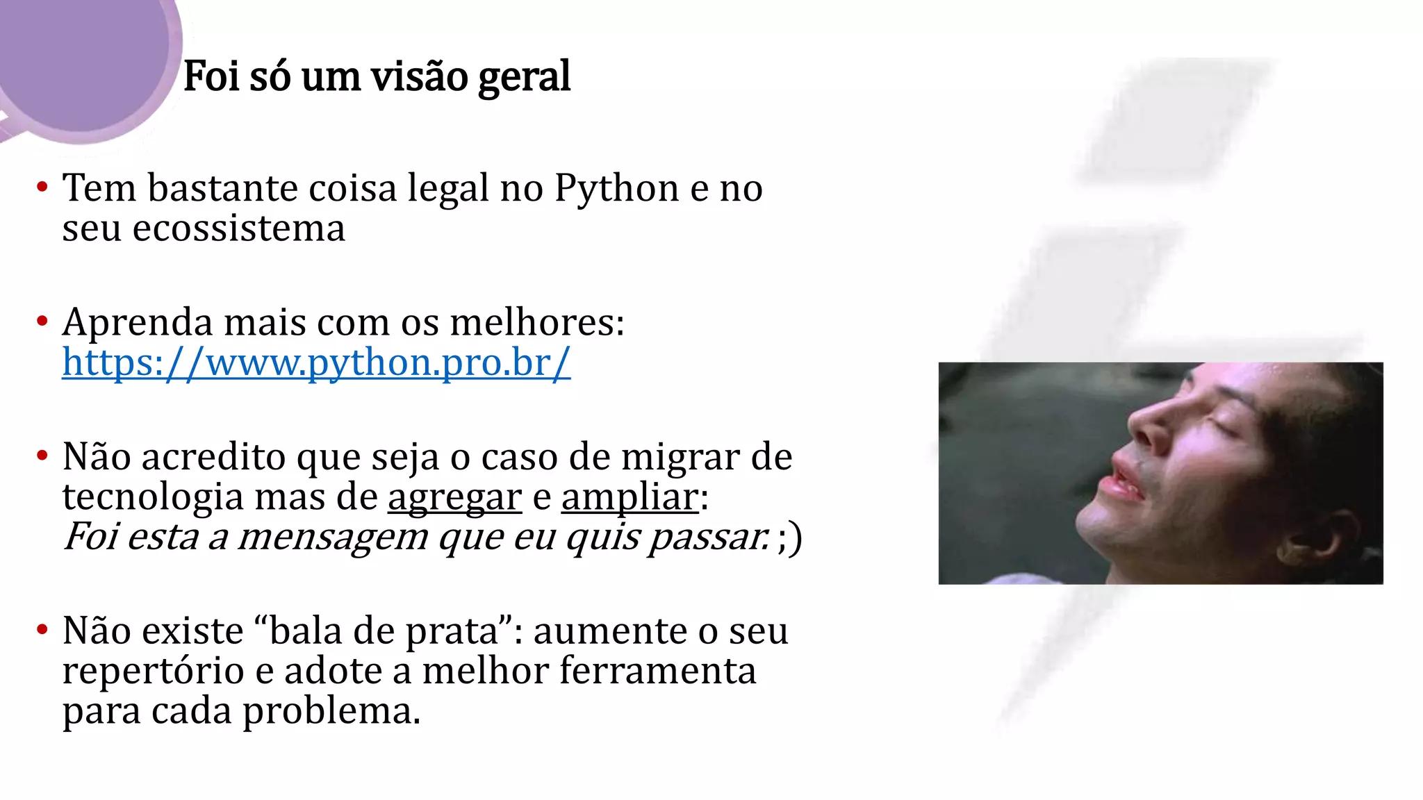 Foi só um visão geral
• Tem bastante coisa legal no Python e no
seu ecossistema
• Aprenda mais com os melhores:
https://www.python.pro.br/
• Não acredito que seja o caso de migrar de
tecnologia mas de agregar e ampliar:
Foi esta a mensagem que eu quis passar. ;)
• Não existe “bala de prata”: aumente o seu
repertório e adote a melhor ferramenta
para cada problema.
 